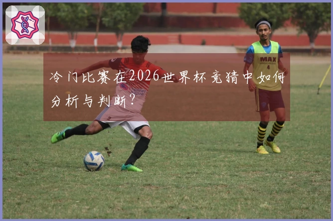 冷门比赛在2026世界杯竞猜中如何分析与判断？