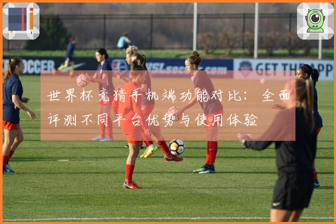 世界杯竞猜手机端功能对比：全面评测不同平台优势与使用体验